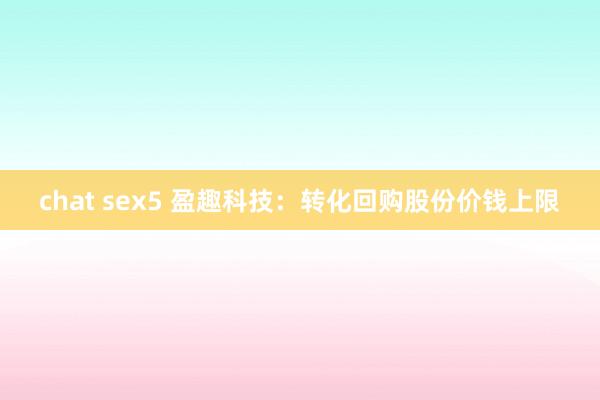 chat sex5 盈趣科技：转化回购股份价钱上限