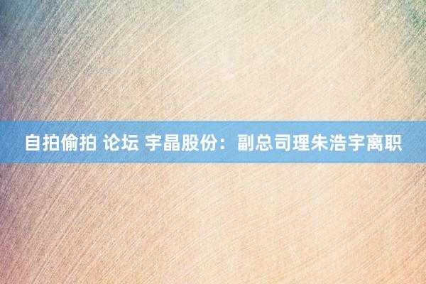 自拍偷拍 论坛 宇晶股份：副总司理朱浩宇离职