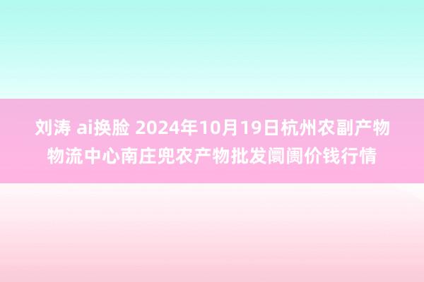 刘涛 ai换脸 2024年10月19日杭州农副产物物流中心南庄兜农产物批发阛阓价钱行情
