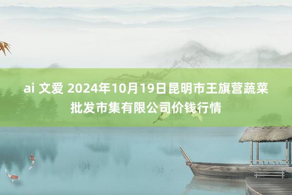 ai 文爱 2024年10月19日昆明市王旗营蔬菜批发市集有限公司价钱行情