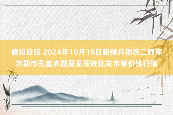 偷拍自拍 2024年10月19日新疆兵团农二师库尔勒市孔雀农副居品笼统批发市集价钱行情