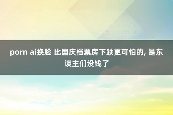porn ai换脸 比国庆档票房下跌更可怕的, 是东谈主们没钱了