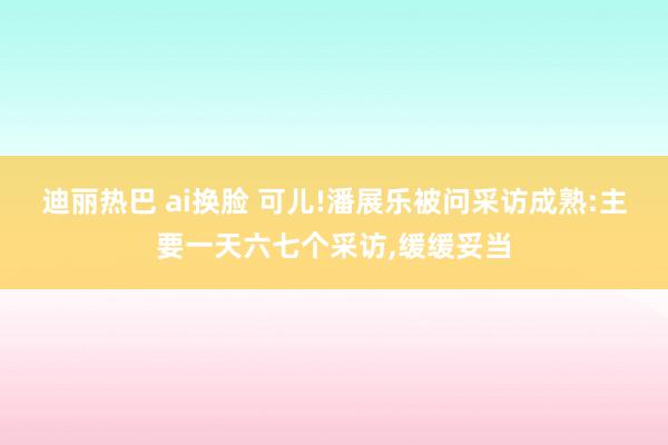 迪丽热巴 ai换脸 可儿!潘展乐被问采访成熟:主要一天六七个采访,缓缓妥当