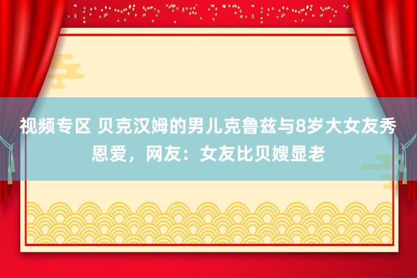 视频专区 贝克汉姆的男儿克鲁兹与8岁大女友秀恩爱，网友：女友比贝嫂显老