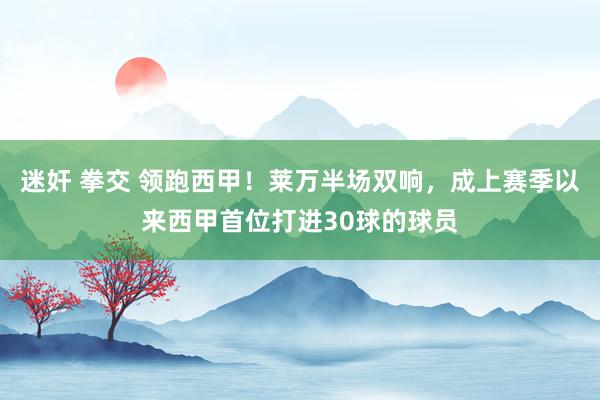 迷奸 拳交 领跑西甲！莱万半场双响，成上赛季以来西甲首位打进30球的球员