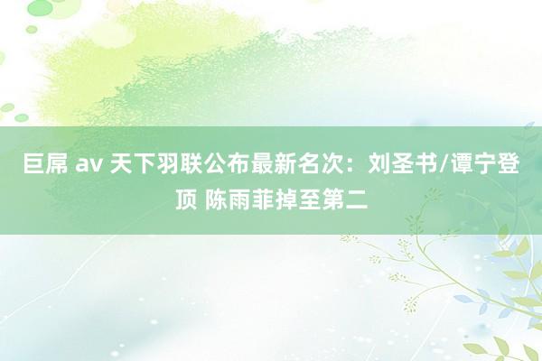 巨屌 av 天下羽联公布最新名次：刘圣书/谭宁登顶 陈雨菲掉至第二