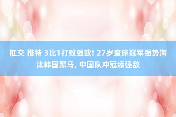 肛交 推特 3比1打败强敌! 27岁寰球冠军强势淘汰韩国黑马, 中国队冲冠添强敌