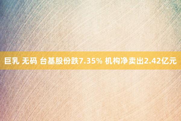 巨乳 无码 台基股份跌7.35% 机构净卖出2.42亿元