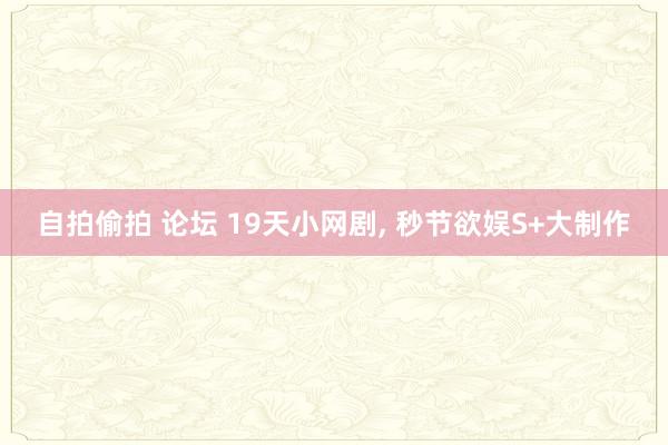 自拍偷拍 论坛 19天小网剧, 秒节欲娱S+大制作