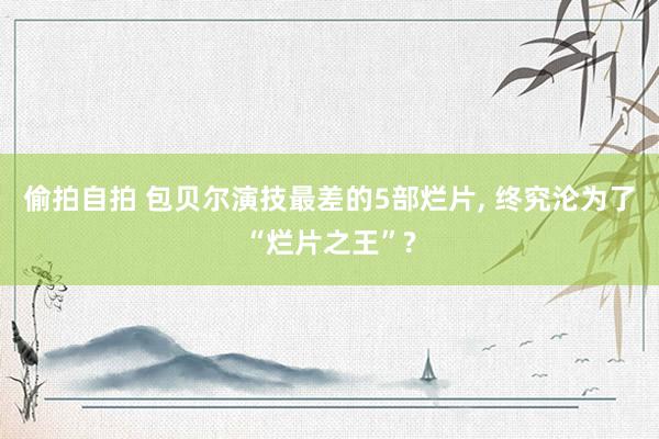 偷拍自拍 包贝尔演技最差的5部烂片, 终究沦为了“烂片之王”?