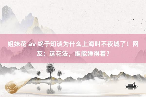 姐妹花 av 终于知谈为什么上海叫不夜城了！网友：这花法，谁能睡得着？