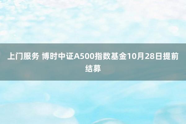 上门服务 博时中证A500指数基金10月28日提前结募