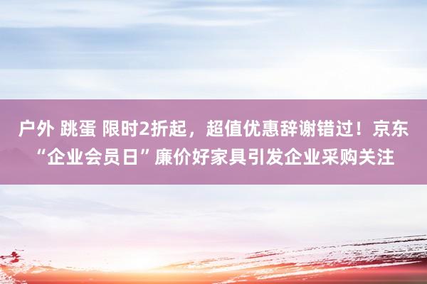 户外 跳蛋 限时2折起，超值优惠辞谢错过！京东“企业会员日”廉价好家具引发企业采购关注