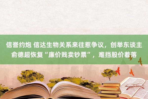 信誉约炮 信达生物关系来往惹争议，创举东谈主俞德超恢复“廉价贱卖钞票”，难挡股价着落