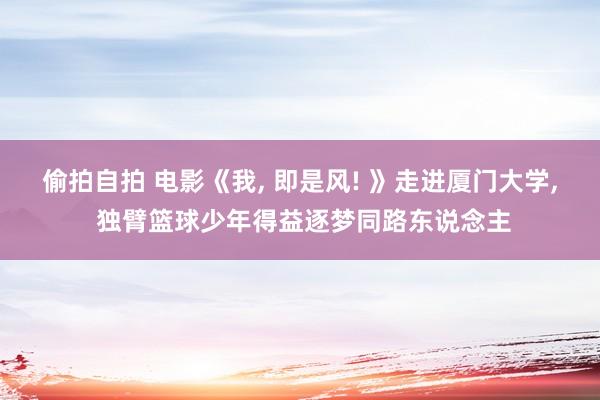 偷拍自拍 电影《我, 即是风! 》走进厦门大学, 独臂篮球少年得益逐梦同路东说念主