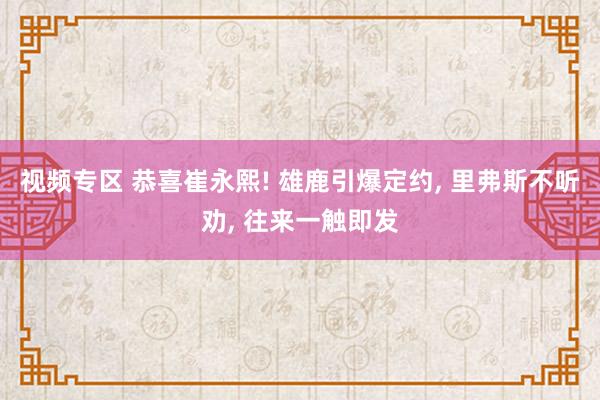视频专区 恭喜崔永熙! 雄鹿引爆定约， 里弗斯不听劝， 往来一触即发