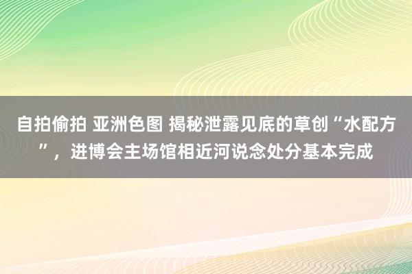 自拍偷拍 亚洲色图 揭秘泄露见底的草创“水配方”，进博会主场馆相近河说念处分基本完成