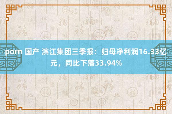 porn 国产 滨江集团三季报：归母净利润16.33亿元，同比下落33.94%