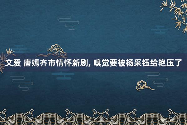 文爱 唐嫣齐市情怀新剧， 嗅觉要被杨采钰给艳压了