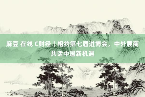 麻豆 在线 C财经｜相约第七届进博会，中外展商共话中国新机遇