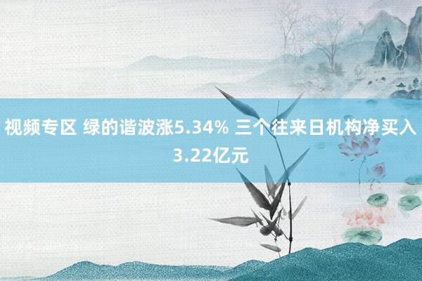 视频专区 绿的谐波涨5.34% 三个往来日机构净买入3.22亿元