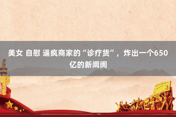 美女 自慰 逼疯商家的“诊疗货”，炸出一个650亿的新阛阓