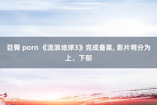 巨臀 porn 《流浪地球3》完成备案， 影片将分为上、下部