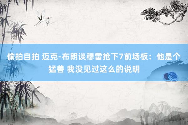 偷拍自拍 迈克-布朗谈穆雷抢下7前场板：他是个猛兽 我没见过这么的说明