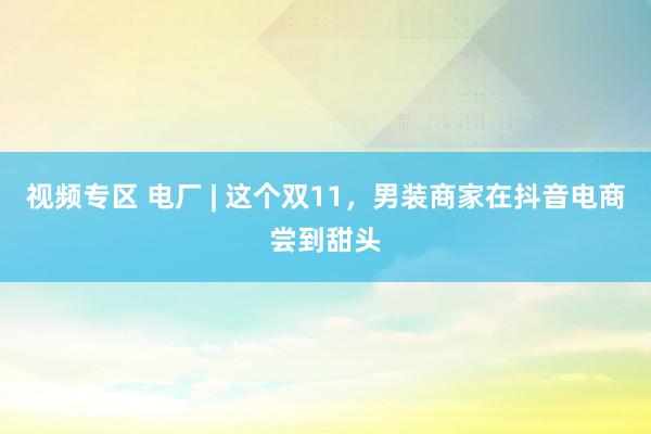 视频专区 电厂 | 这个双11，男装商家在抖音电商尝到甜头