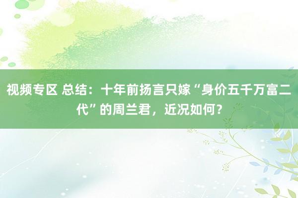 视频专区 总结：十年前扬言只嫁“身价五千万富二代”的周兰君，近况如何？