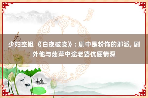 少妇空姐 《白夜破晓》: 剧中是粉饰的邪派, 剧外他与茹萍中途老婆伉俪情深