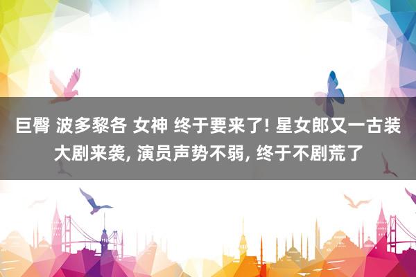 巨臀 波多黎各 女神 终于要来了! 星女郎又一古装大剧来袭, 演员声势不弱, 终于不剧荒了
