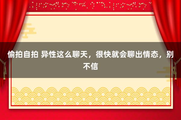 偷拍自拍 异性这么聊天，很快就会聊出情态，别不信