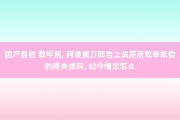 国产自拍 数年前, 阿谁被刀郎告上法庭后败审抵偿的降央卓玛, 如今情景怎么