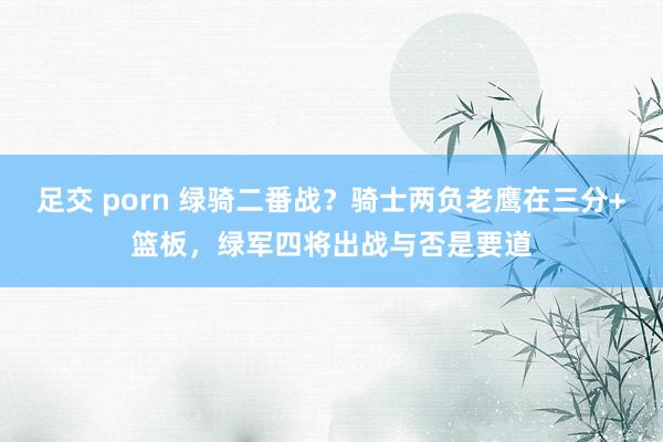 足交 porn 绿骑二番战？骑士两负老鹰在三分+篮板，绿军四将出战与否是要道