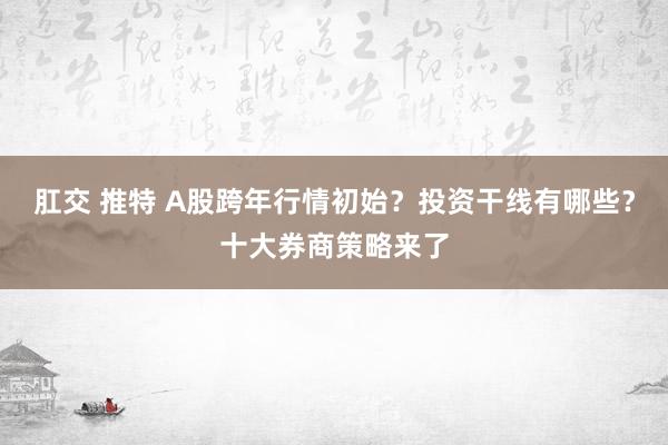 肛交 推特 A股跨年行情初始？投资干线有哪些？十大券商策略来了