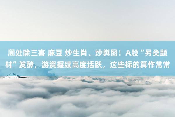 周处除三害 麻豆 炒生肖、炒舆图！A股“另类题材”发酵，游资握续高度活跃，这些标的算作常常