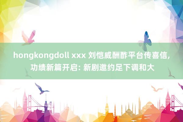 hongkongdoll xxx 刘恺威酬酢平台传喜信， 功绩新篇开启: 新剧邀约足下调和大