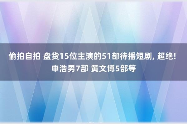 偷拍自拍 盘货15位主演的51部待播短剧, 超绝! 申浩男7部 黄文博5部等