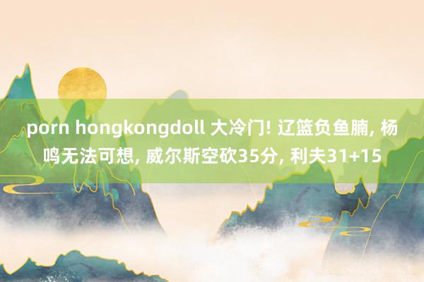 porn hongkongdoll 大冷门! 辽篮负鱼腩, 杨鸣无法可想, 威尔斯空砍35分, 利夫31+15