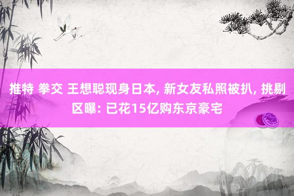 推特 拳交 王想聪现身日本, 新女友私照被扒, 挑剔区曝: 已花15亿购东京豪宅