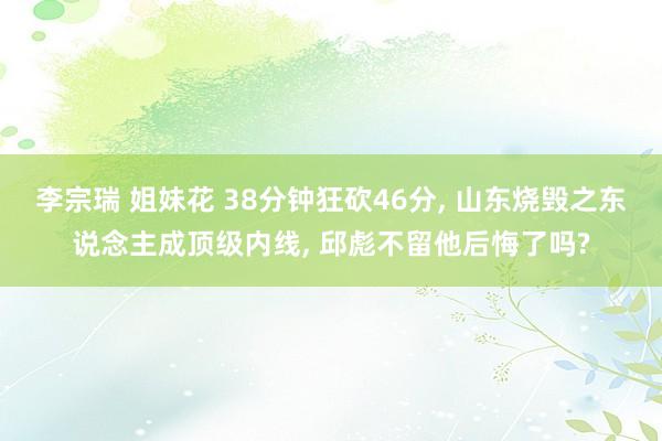 李宗瑞 姐妹花 38分钟狂砍46分, 山东烧毁之东说念主成顶级内线, 邱彪不留他后悔了吗?