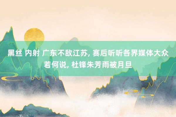 黑丝 内射 广东不敌江苏， 赛后听听各界媒体大众若何说， 杜锋朱芳雨被月旦