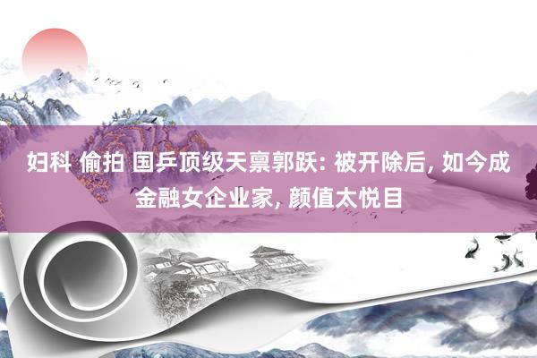 妇科 偷拍 国乒顶级天禀郭跃: 被开除后, 如今成金融女企业家, 颜值太悦目