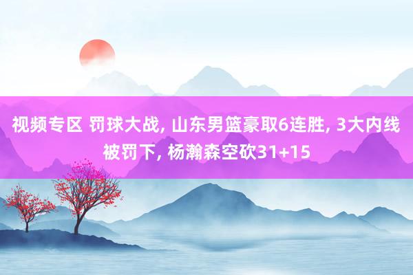 视频专区 罚球大战, 山东男篮豪取6连胜, 3大内线被罚下, 杨瀚森空砍31+15
