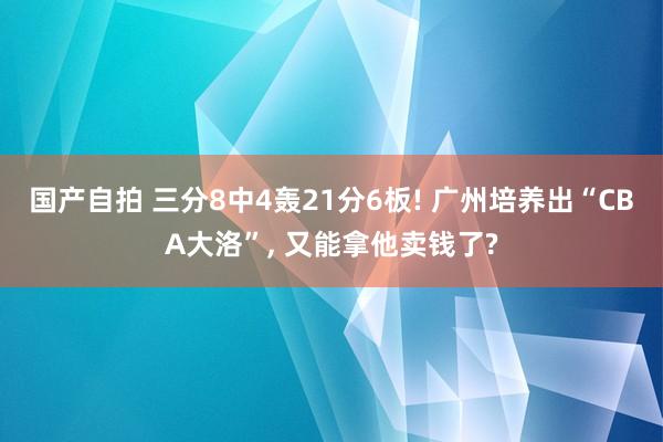 国产自拍 三分8中4轰21分6板! 广州培养出“CBA大洛”, 又能拿他卖钱了?