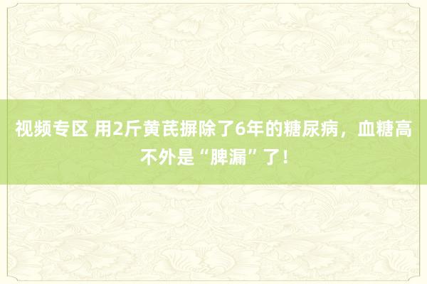 视频专区 用2斤黄芪摒除了6年的糖尿病，血糖高不外是“脾漏”了！