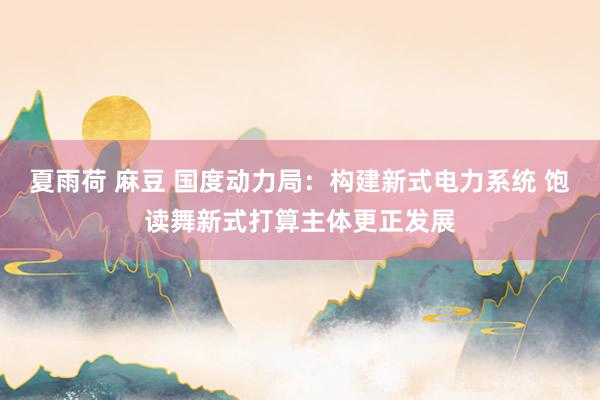 夏雨荷 麻豆 国度动力局：构建新式电力系统 饱读舞新式打算主体更正发展