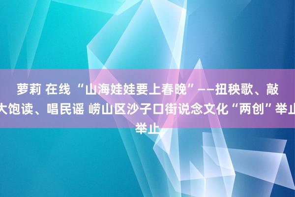 萝莉 在线 “山海娃娃要上春晚”——扭秧歌、敲大饱读、唱民谣 崂山区沙子口街说念文化“两创”举止