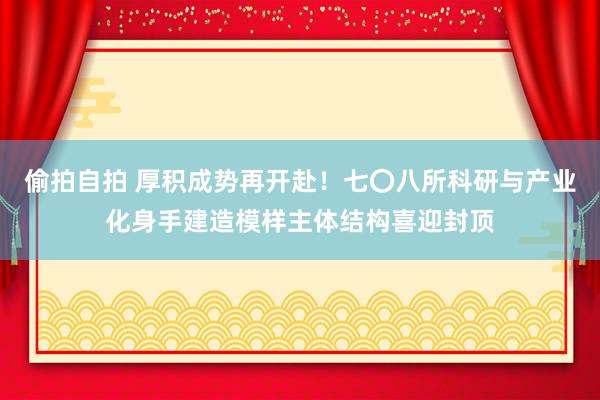 偷拍自拍 厚积成势再开赴！七〇八所科研与产业化身手建造模样主体结构喜迎封顶
